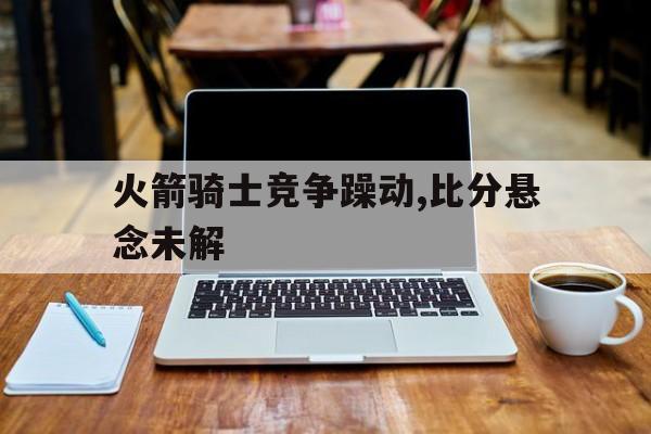 包含火箭骑士竞争躁动,比分悬念未解的词条