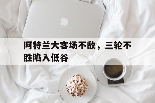 关于阿特兰大客场不敌，三轮不胜陷入低谷的信息