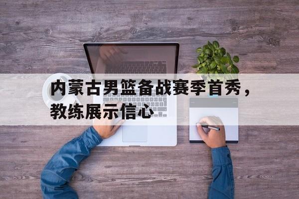 包含内蒙古男篮备战赛季首秀，教练展示信心的词条