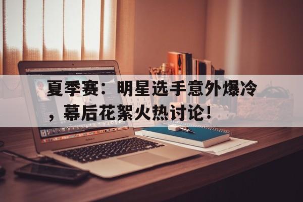夏季赛：明星选手意外爆冷，幕后花絮火热讨论！
