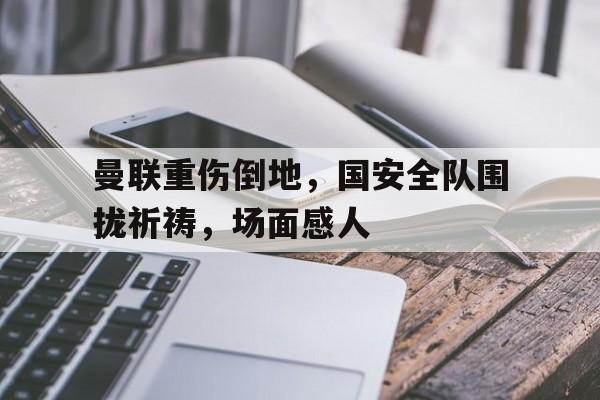曼联重伤倒地，国安全队围拢祈祷，场面感人