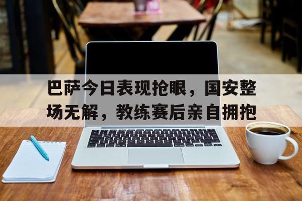 巴萨今日表现抢眼，国安整场无解，教练赛后亲自拥抱